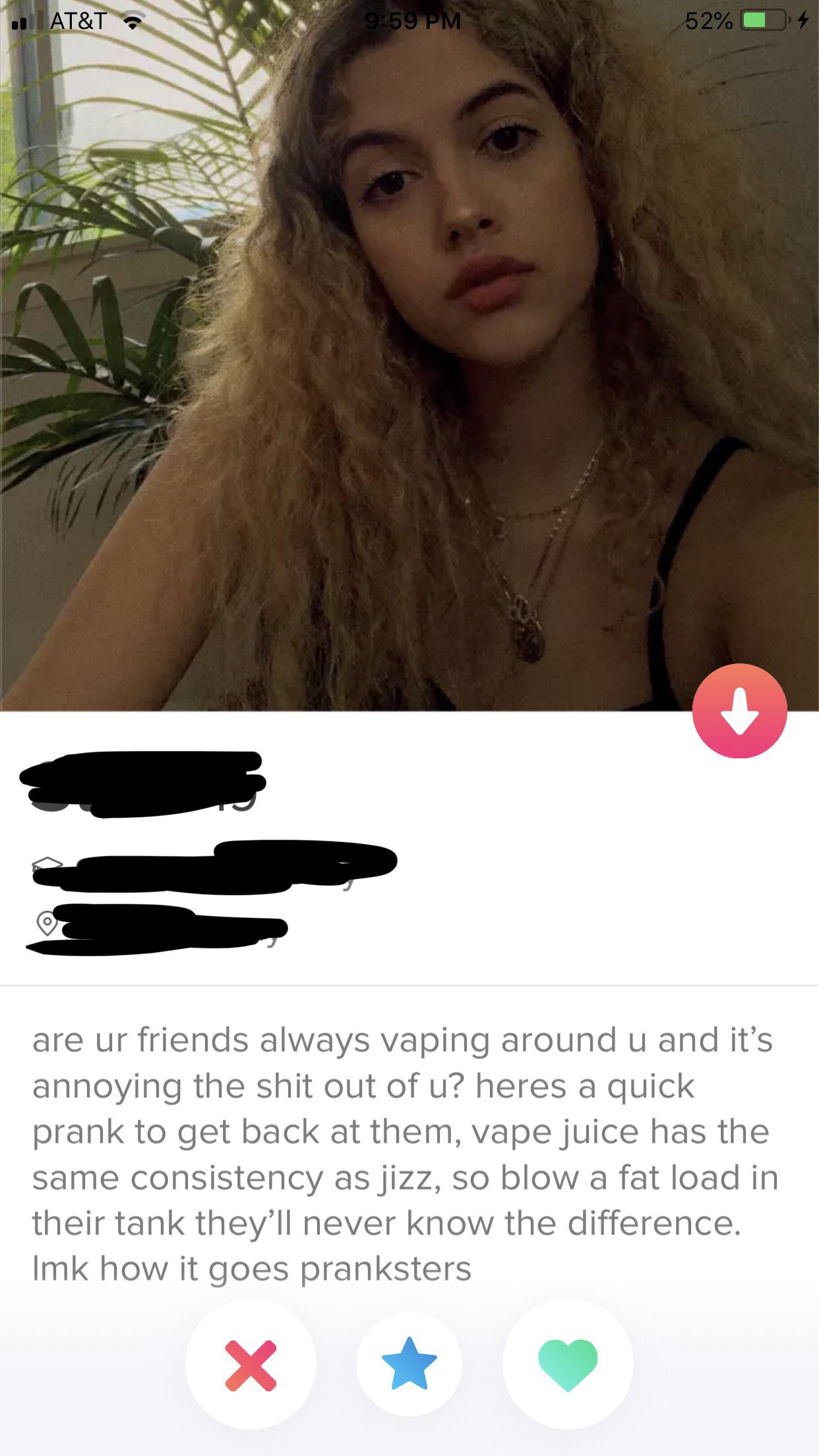 tinder wins and fails -are ur friends always vaping around u and it's annoying the shit out of u? heres a quick prank to get back at them, vape juice has the same consistency as jizz, so blow a fat load in their tank they'll never know the difference.
