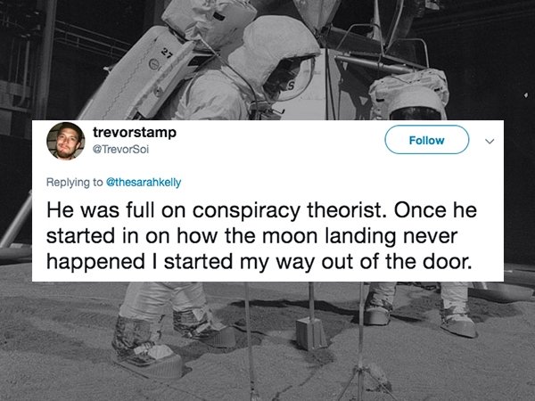 trevorstamp Soi He was full on conspiracy theorist. Once he started in on how the moon landing never happened I started my way out of the door.