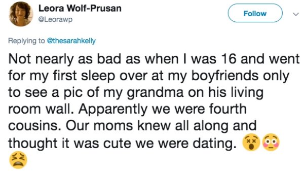 document - Leora WolfPrusan Not nearly as bad as when I was 16 and went for my first sleep over at my boyfriends only to see a pic of my grandma on his living room wall. Apparently we were fourth cousins. Our moms knew all along and thought it was cute we