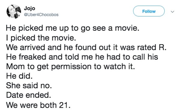 document - Jojo He picked me up to go see a movie. I picked the movie. We arrived and he found out it was rated R. He freaked and told me he had to call his Mom to get permission to watch it. He did. She said no. Date ended. We were both 21.