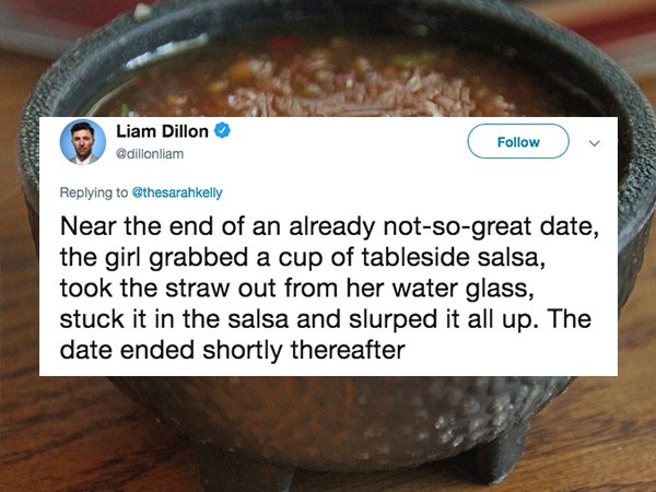 dish - Liam Dillon Near the end of an already notsogreat date, the girl grabbed a cup of tableside salsa, took the straw out from her water glass, stuck it in the salsa and slurped it all up. The date ended shortly thereafter