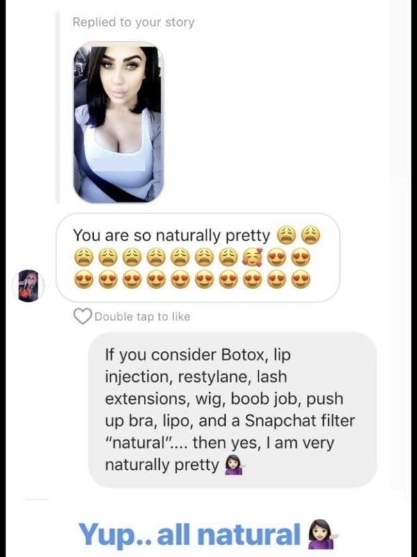 smile - Replied to your story You are so naturally pretty Double tap to If you consider Botox, lip injection, restylane, lash extensions, wig, boob job, push up bra, lipo, and a Snapchat filter "natural".... then yes, I am very naturally pretty Yup.. all 