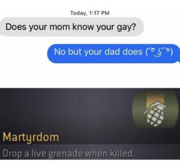 does your mom know you are gay no but your dad does drop a grenade when killed - Today, Does your mom know your gay? No but your dad does yo Martyrdom Drop a live grenade when killed,