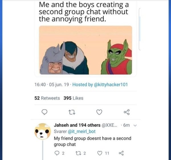 me and the boys creating a second group chat without the annoying friend - Me and the boys creating a second group chat without the annoying friend. .05 jun. 19. Hosted by 52 395 Jahseh and 194 others ...6m Svarer mit_meirl_bot My friend group doesnt have