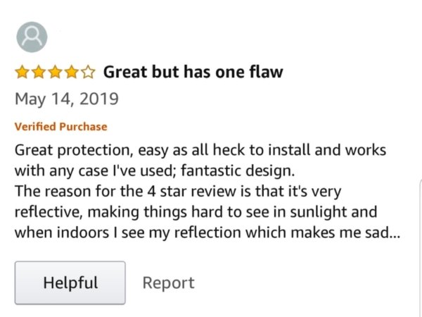 document - Great but has one flaw Verified Purchase Great protection, easy as all heck to install and works with any case I've used; fantastic design. The reason for the 4 star review is that it's very reflective, making things hard to see in sunlight and