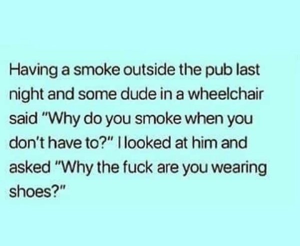handwriting - Having a smoke outside the pub last Inight and some dude in a wheelchair said "Why do you smoke when you don't have to?" I looked at him and asked "Why the fuck are you wearing shoes?"