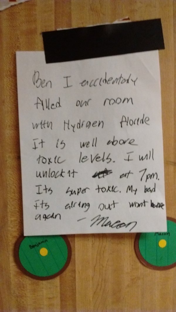 bad roommates - Ben I exccidentaly filled our room with Hydrgen florede It is well above Toxic levels. I will unlock it at 7pm. It's super toxic. My bad. Its alring out wont have again Macon Com