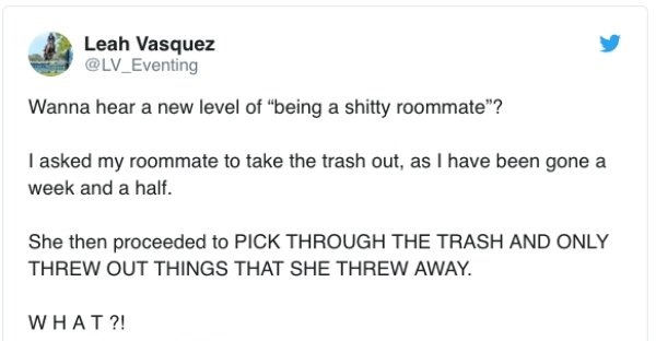 document - Leah Vasquez Wanna hear a new level of being a shitty roommate"? I asked my roommate to take the trash out, as I have been gone a week and a half. She then proceeded to Pick Through The Trash And Only Threw Out Things That She Threw Away. What?
