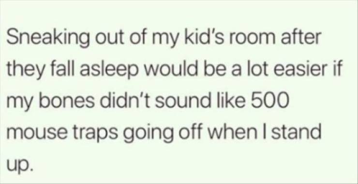 Sneaking out of my kid's room after they fall asleep would be a lot easier if my bones didn't sound 500 mouse traps going off when I stand up.