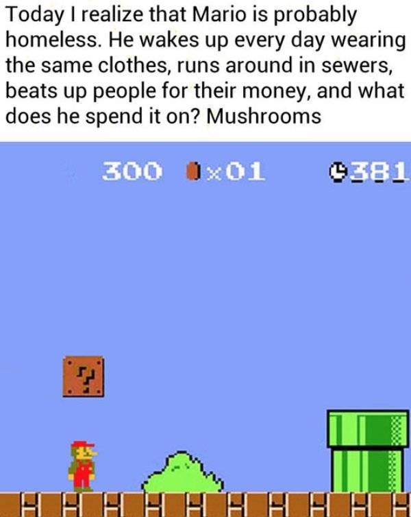 mario is homeless meme - Today I realize that Mario is probably homeless. He wakes up every day wearing the same clothes, runs around in sewers, beats up people for their money, and what does he spend it on? Mushrooms