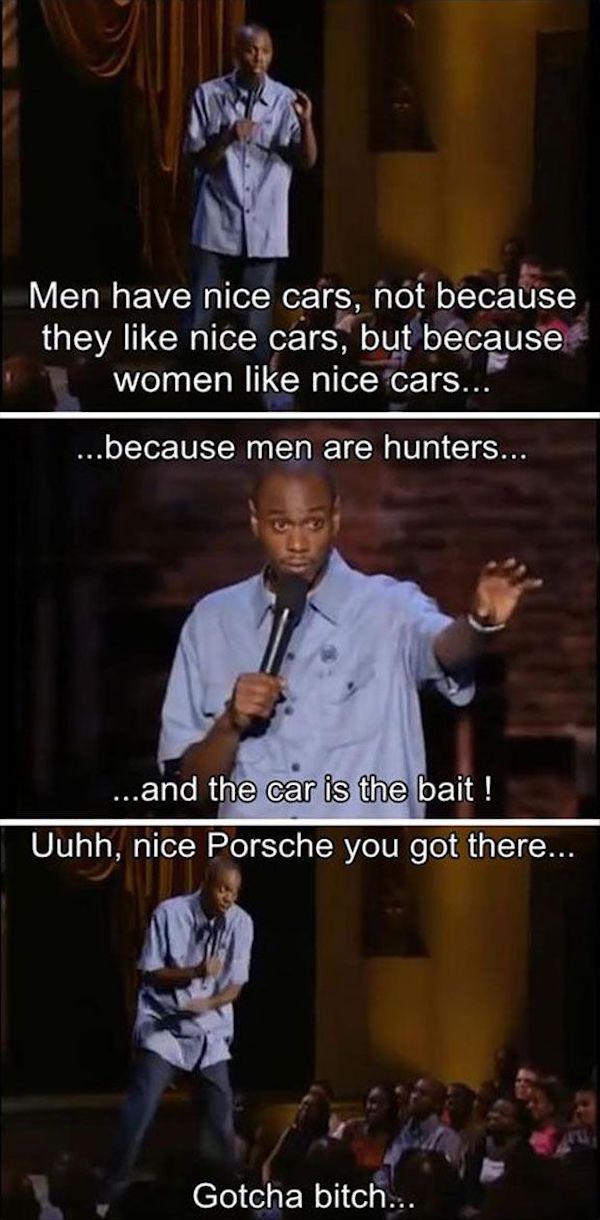 chapelle gotcha bitch - Men have nice cars, not because they nice cars, but because women nice cars... ....because men are hunters... ...and the car is the bait ! Uuhh, nice Porsche you got there... Gotcha bitch...