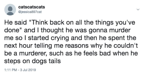 thoughts of dog - catscatscats He said "Think back on all the things you've done" and I thought he was gonna murder me so I started crying and then he spent the next hour telling me reasons why he couldn't be a murderer, such as he feels bad when he steps