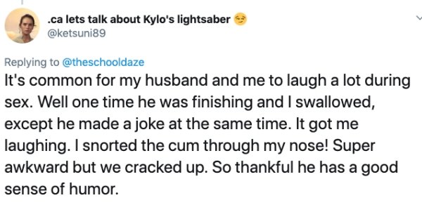 document - .ca lets talk about Kylo's lightsaber It's common for my husband and me to laugh a lot during sex. Well one time he was finishing and I swallowed, except he made a joke at the same time. It got me laughing. I snorted the cum through my nose! Su