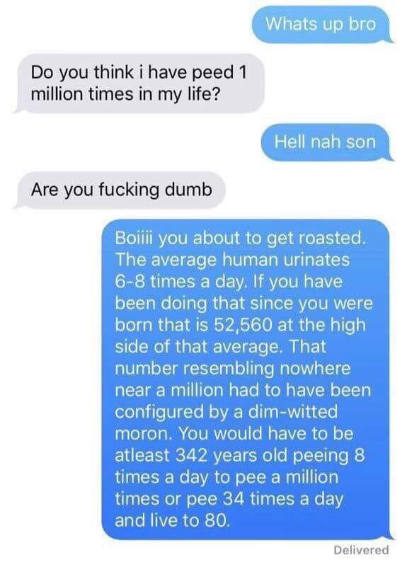 Whats up bro Do you think i have peed 1 million times in my life? Hell nah son Are you fucking dumb Boiiii you about to get roasted. The average human urinates 68 times a day. If you have been doing that since you were born that is 52,560 at the high side