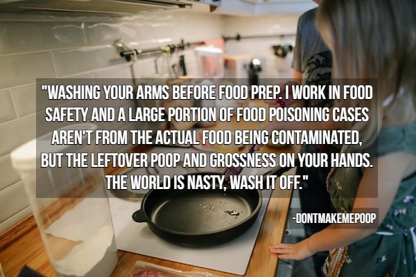 hygiene tips - Cooking - "Washing Your Arms Before Food Prep. I Work In Food Safety And A Large Portion Of Food Poisoning Cases Aren'T From The Actual Food Being Contaminated, But The Leftover Poop And Grossness On Your Hands. The World Is Nasty, Wash It 
