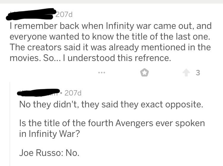 quit your bullshit - I remember back when Infinity war came out, and everyone wanted to know the title of the last one. The creators said it was already mentioned in the movies. So... I understood this refrence. 3 207d No they didn't, they said they exact