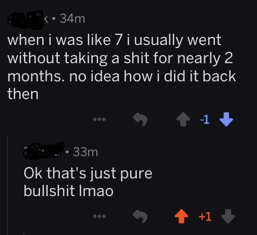 quit your bullshit - when i was 7 i usually went without taking a shit for nearly 2 months. no idea how i did it back then 33m Ok that's just pure bullshit Imao 4 1