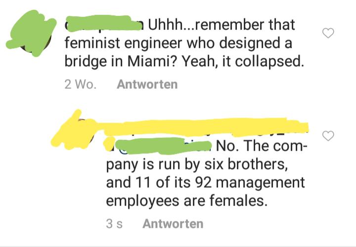 quit your bullshit - Uhhh...remember that feminist engineer who designed a bridge in Miami? Yeah, it collapsed. 2 Wo. Antworten No. The com pany is run by six brothers, and 11 of its 92 management employees are females. 35 Antworten