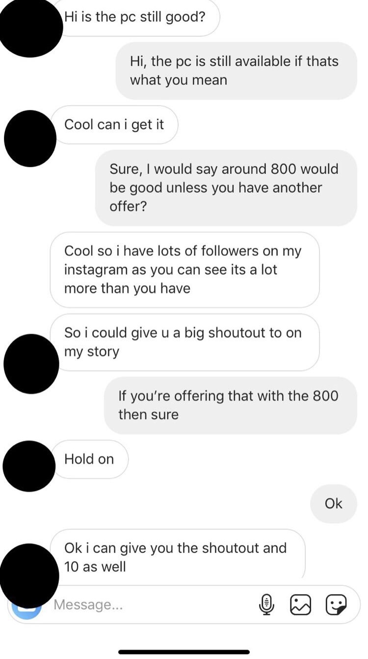 creepy brother - Hi is the pc still good? Hi, the pc is still available if thats what you mean Cool can i get it Sure, I would say around 800 would be good unless you have another offer? Cool so i have lots of followers on my Instagram as you can see it