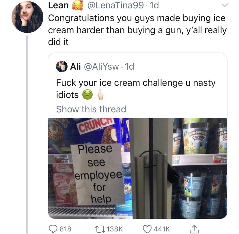 black twitter - Congratulations you guys made buying ice cream harder than buying a gun, y'all really did it Ali . 1d Fuck your ice cream challenge u nasty idiots Show this thread Crunch Please see employee for help I