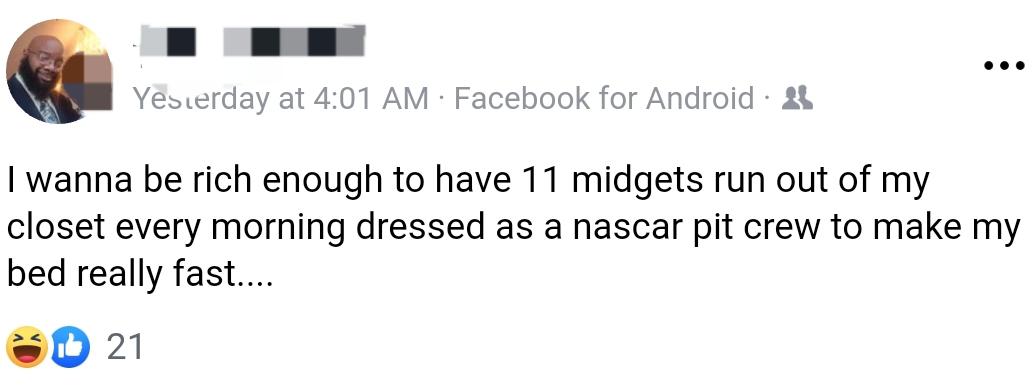 black twitter - Yesterday at Facebook for Android 25 I wanna be rich enough to have 11 midgets run out of my closet every morning dressed as a nascar pit crew to make my bed really fast