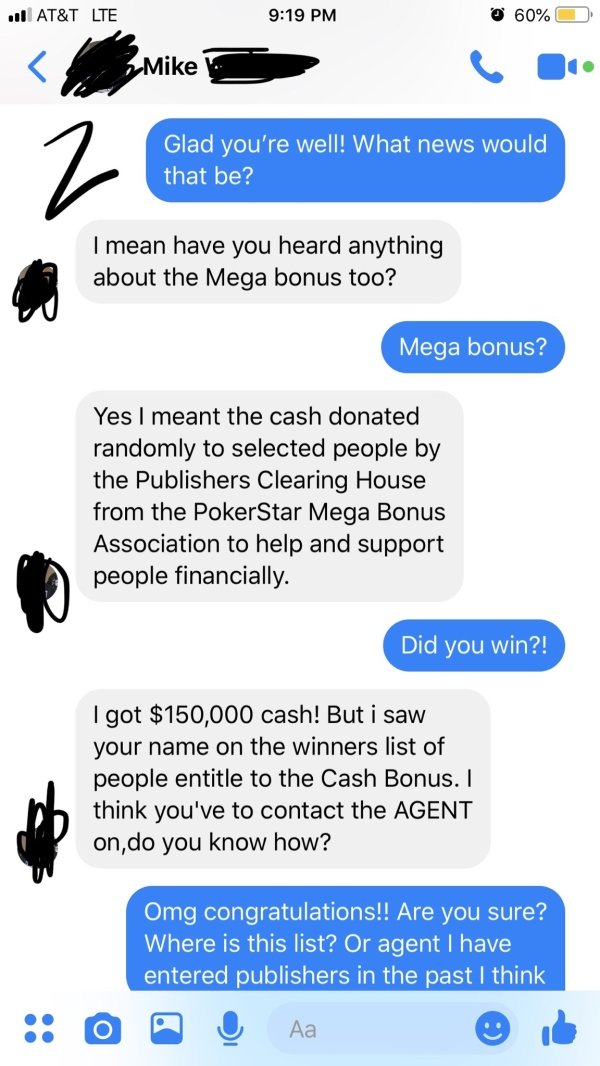 Scammer trolled -Glad you're well! What news would that be? I mean have you heard anything about the Mega bonus too? Mega bonus? Yes I meant the cash donated randomly to selected people by the Publishers Clearing House from the PokerStar