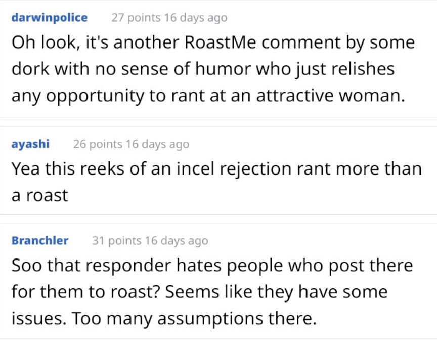 Roast me model - document - darwinpolice 27 points 16 days ago Oh look, it's another RoastMe comment by some dork with no sense of humor who just relishes any opportunity to rant at an attractive woman. ayashi 26 points 16 days ago Yea this reeks of an in