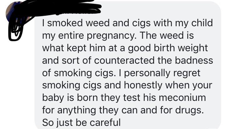 beak - I smoked weed and cigs with my child my entire pregnancy. The weed is what kept him at a good birth weight and sort of counteracted the badness of smoking cigs. I personally regret smoking cigs and honestly when your baby is born they test his meco