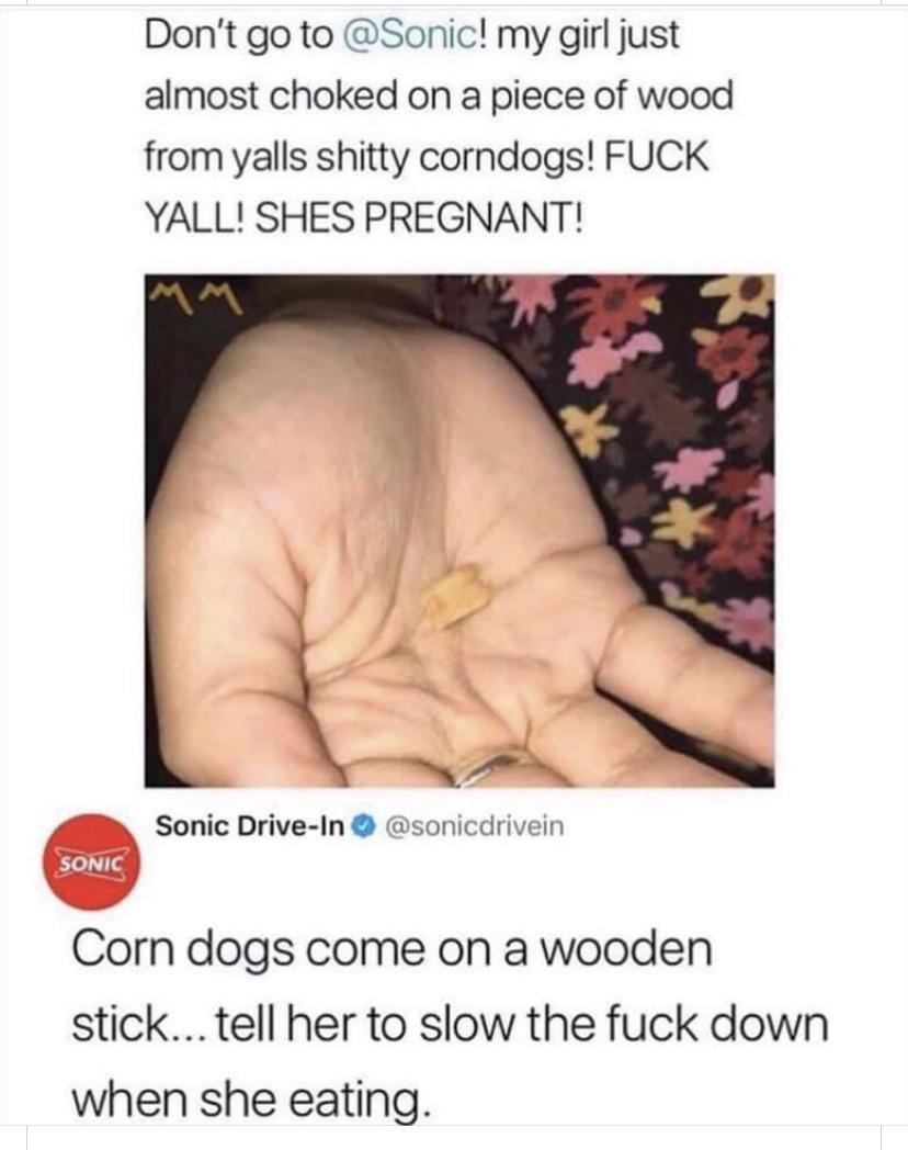 Don't go to ! my girl just almost choked on a piece of wood from yalls shitty corndogs! Fuck Yall! Shes Pregnant! Sonic DriveIn Sonic Corn dogs come on a wooden stick... tell her to slow the fuck down when she eating.