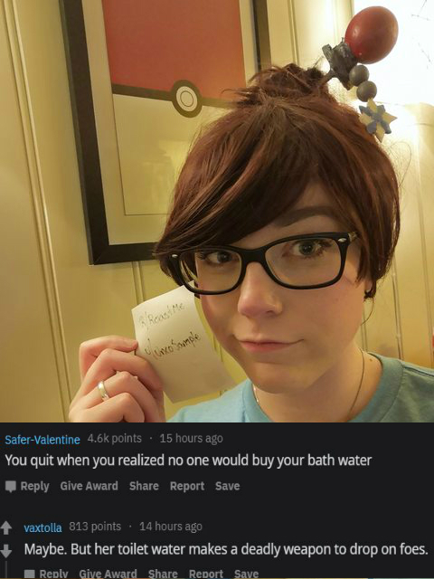 glasses one SaferValentine points 15 hours ago You quit when you realized no one would buy your bath water Give Award Report Save vaxtolla 813 points . 14 hours ago Maybe. But her toilet water makes a deadly weapon to drop on foes. Give Aw