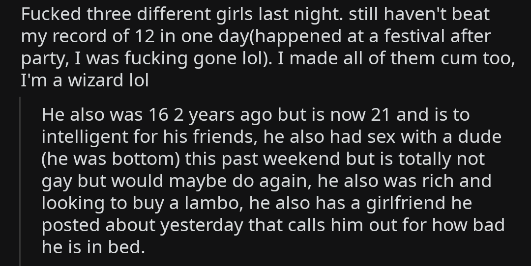 Fucked three different girls last night. still haven't beat my record of 12 in one dayhappened at a festival after party, I was fucking gone lol. I made all of them cum too, 'I'm a wizard lol He also was 16 2 years ago but is now 21 and is to inte