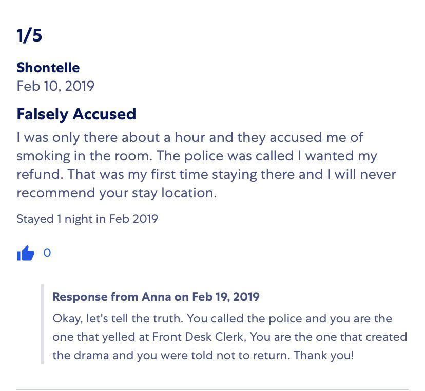 15 Shontelle Falsely Accused I was only there about a hour and they accused me of smoking in the room. The police was called I wanted my refund. That was my first time staying there and I will never recommend your stay location. Stayed 1 night
