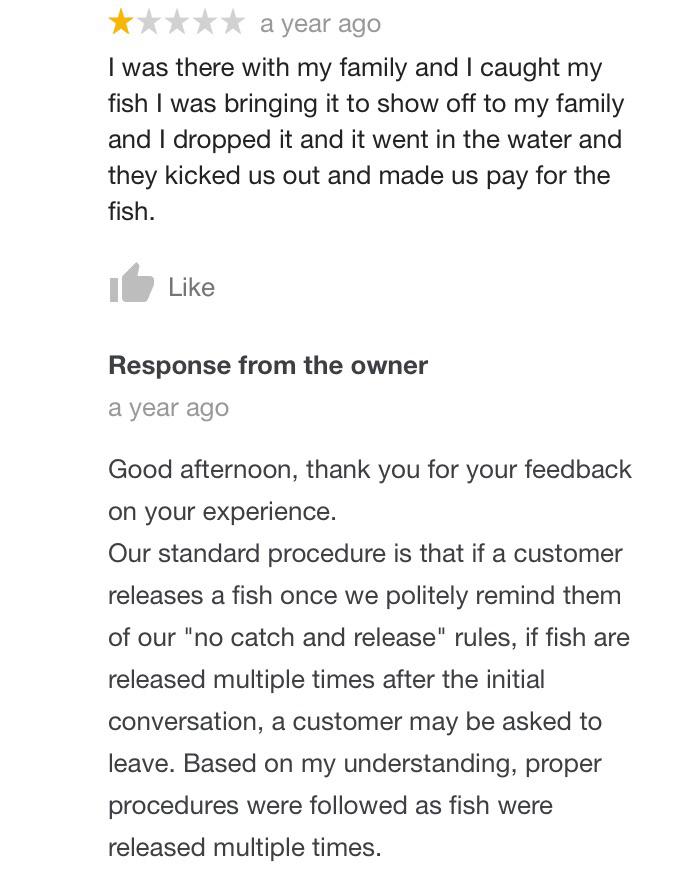 a year ago I was there with my family and I caught my fish I was bringing it to show off to my family and I dropped it and it went in the water and they kicked us out and made us pay for the fish. I Response from the owner a year ago Good after