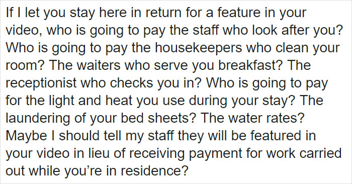 If I let you stay here in return for a feature in your video, who is going to pay the staff who look after you? Who is going to pay the housekeepers who clean your room? The waiters who serve you breakfast? The receptionist who checks you in? Who is going