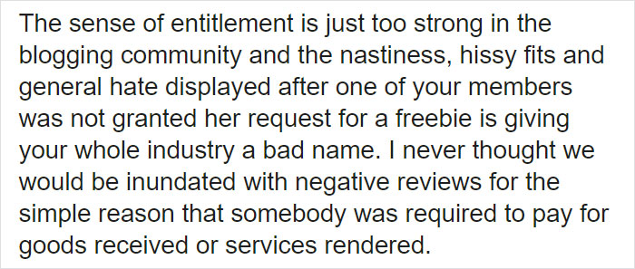 The sense of entitlement is just too strong in the blogging community and the nastiness, hissy fits and general hate displayed after one of your members was not granted her request for a freebie is giving your whole industry a bad name. I never thought we