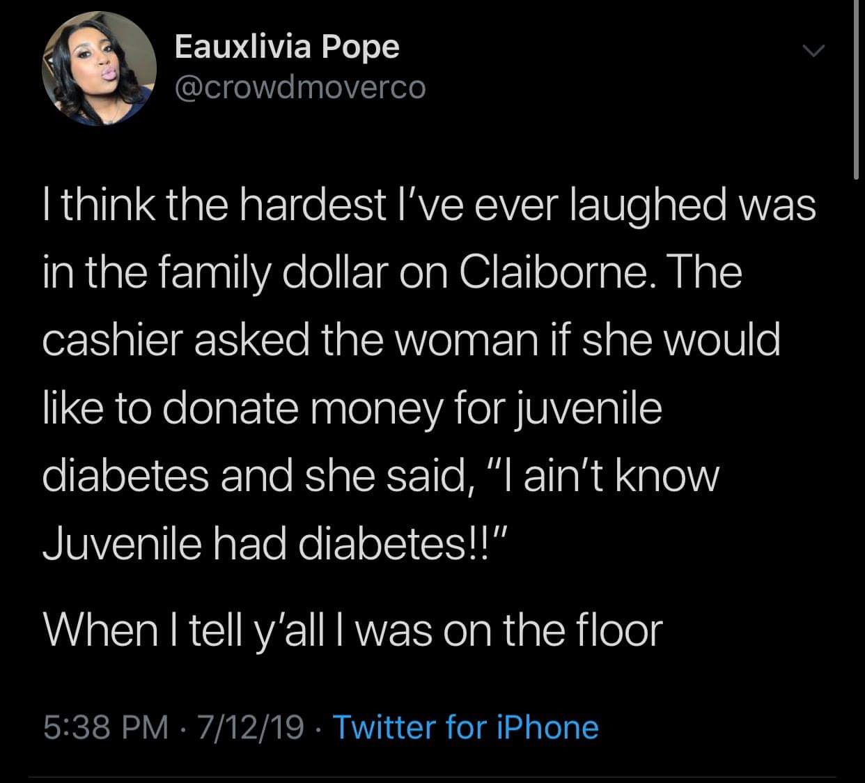 screenshot - Eauxlivia Pope I think the hardest I've ever laughed was in the family dollar on Claiborne. The cashier asked the woman if she would to donate money for juvenile diabetes and she said, "I ain't know Juvenile had diabetes!!" When I tell y'all 