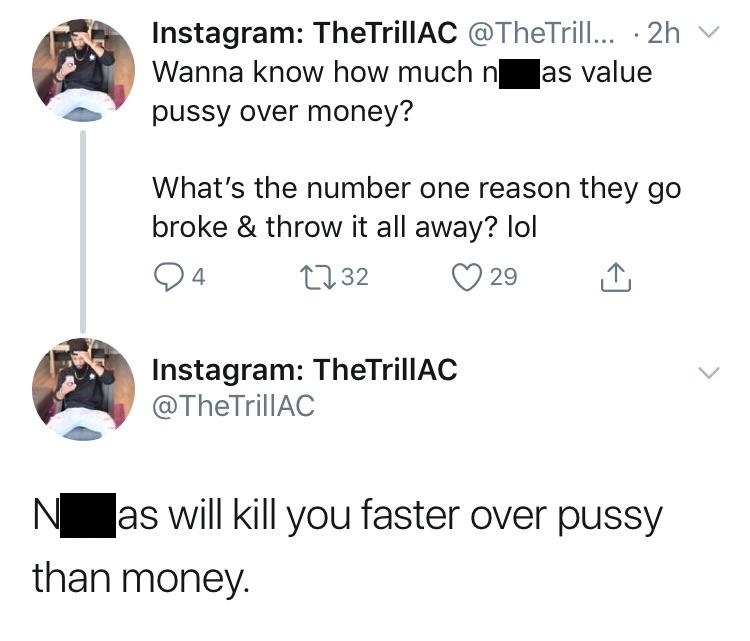angle - Instagram TheTrillAC ... 2h Wanna know how much n as value pussy over money? What's the number one reason they go broke & throw it all away? lol 24 2732 29 Instagram TheTrillAC TrillAC N_as will kill you faster over pussy than money.