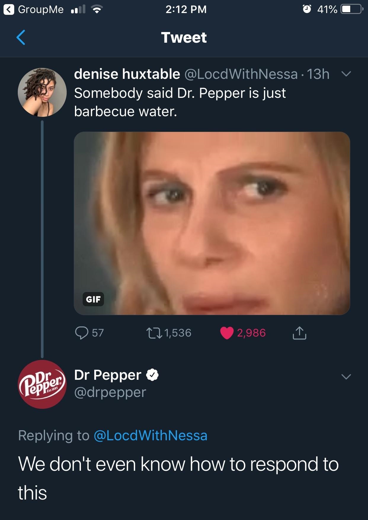 dr pepper is just barbecue water meme - GroupMe olla 41% 0 Tweet denise huxtable 13h v Somebody said Dr. Pepper is just barbecue water. Gif 57 221,536 2,986 Popper Dr Pepper Est.1885 Nessa We don't even know how to respond to this
