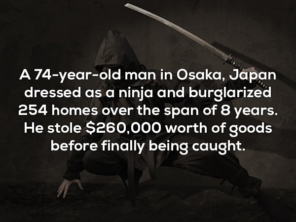 darkness - A 74yearold man in Osaka, Japan dressed as a ninja and burglarized 254 homes over the span of 8 years. He stole $260,000 worth of goods before finally being caught.