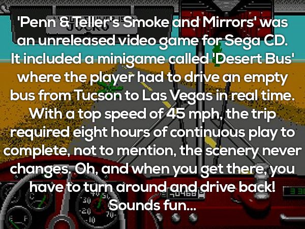 screenshot - "Penn & Teller's Smoke and Mirrors' was an unreleased video game for Sega Cd. It included a minigame called Desert Bus' where the player had to drive an empty bus from Tucson to Las Vegas in real time. With a top speed of 45 mph, the trip req