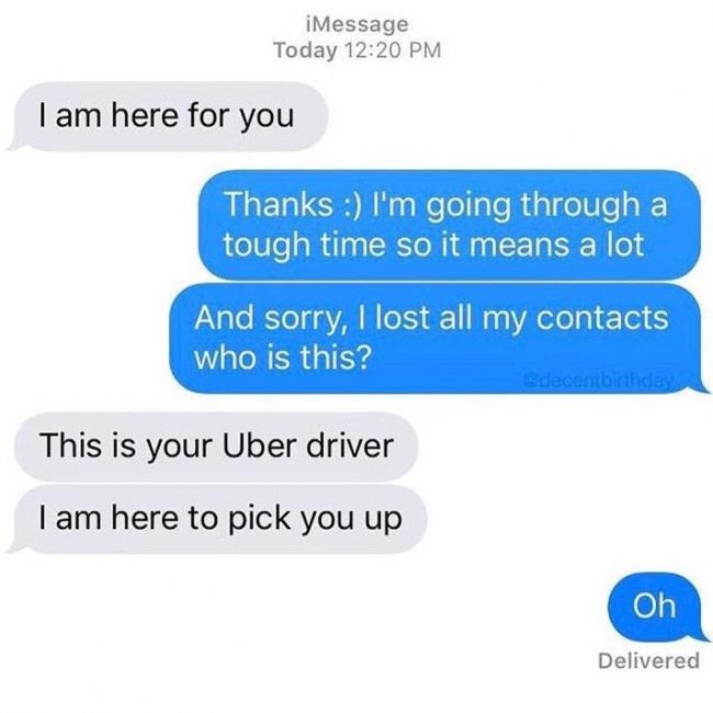 im here for you meme uber - iMessage Today I am here for you Thanks I'm going through a tough time so it means a lot And sorry, I lost all my contacts who is this? This is your Uber driver I am here to pick you up Oh Delivered