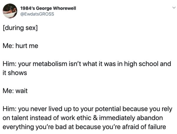 document - 1984's George Whorewell Gross during sex Me hurt me Him your metabolism isn't what it was in high school and it shows Me wait Him you never lived up to your potential because you rely on talent instead of work ethic & immediately abandon everyt