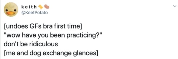 smile - keith Potato undoes GFs bra first time "wow have you been practicing?" don't be ridiculous me and dog exchange glances