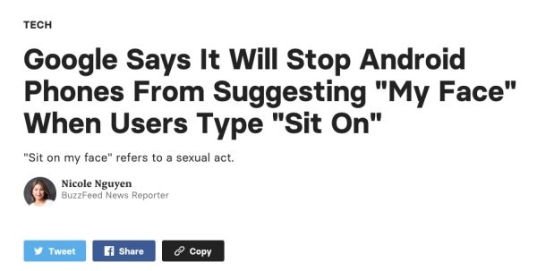 document - Tech Google Says It Will Stop Android Phones From Suggesting "My Face" When Users Type "Sit On" "Sit on my face" refers to a sexual act. Nicole Nguyen BuzzFeed News Reporter Tweet El Copy