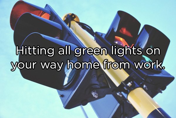 Hitting all green lights on your way home from work.