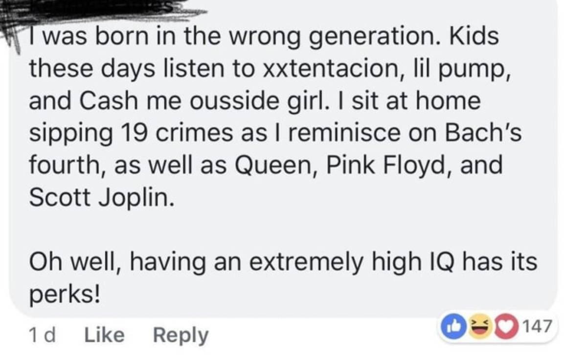 r iamverysmart - I was born in the wrong generation. Kids these days listen to xxtentacion, lil pump, and Cash me ousside girl. I sit at home sipping 19 crimes as I reminisce on Bach's fourth, as well as Queen, Pink Floyd, and Scott Joplin. Oh well, havin