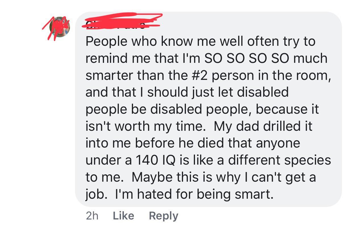 angle - People who know me well often try to remind me that I'm So So So So much smarter than the person in the room, and that I should just let disabled people be disabled people, because it isn't worth my time. My dad drilled it into me before he died t
