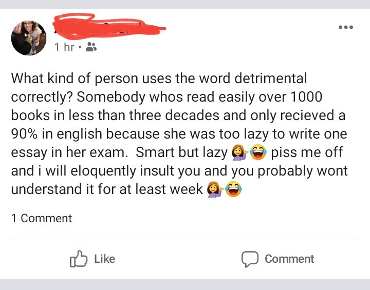 angle - 1 hr. What kind of person uses the word detrimental correctly? Somebody whos read easily over 1000 books in less than three decades and only recieved a 90% in english because she was too lazy to write one essay in her exam. Smart but lazy o piss m