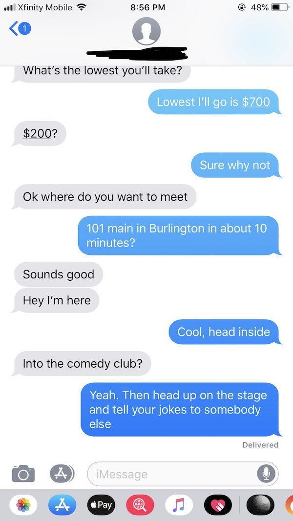 What's the lowest you'll take? Lowest I'll go is $700 $200? Sure why not Ok where do you want to meet 101 main in Burlington in about 10 minutes? Sounds good Hey I'm here Cool, head inside Into the comedy club? Yeah. Then…