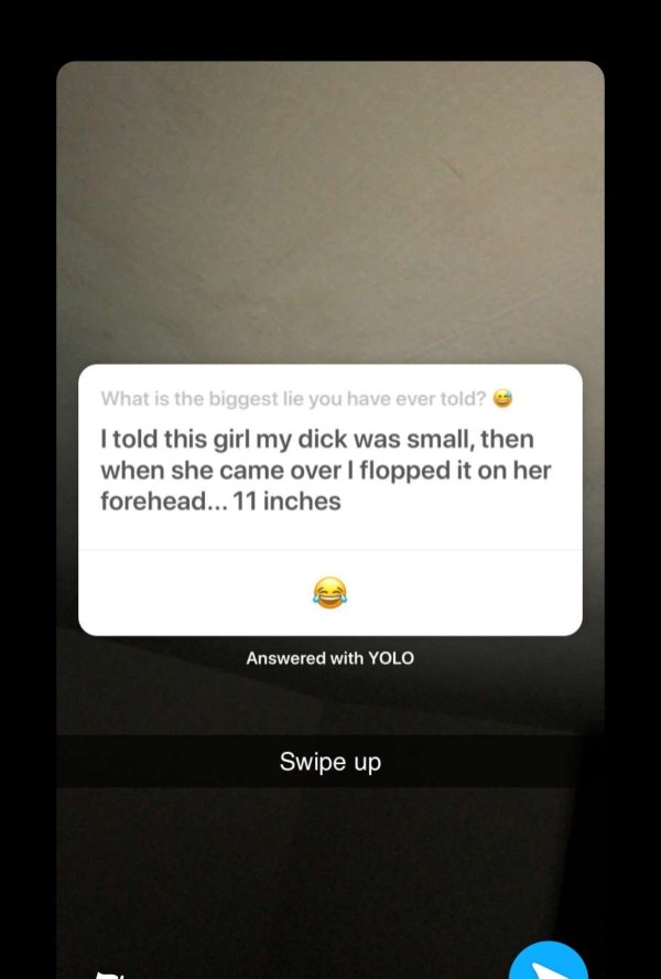 multimedia - What is the biggest lie you have ever told? I told this girl my dick was small, then when she came over I flopped it on her forehead... 11 inches Answered with Yolo Swipe up